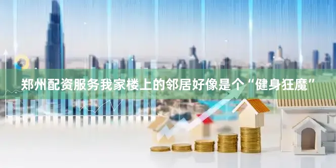 郑州配资服务我家楼上的邻居好像是个“健身狂魔”