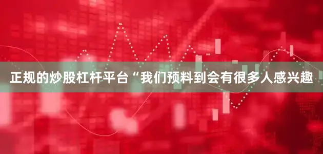 正规的炒股杠杆平台“我们预料到会有很多人感兴趣