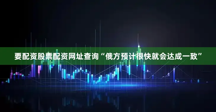 要配资股票配资网址查询“俄方预计很快就会达成一致”