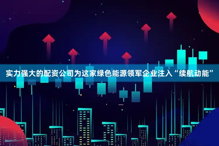 实力强大的配资公司为这家绿色能源领军企业注入“续航动能”