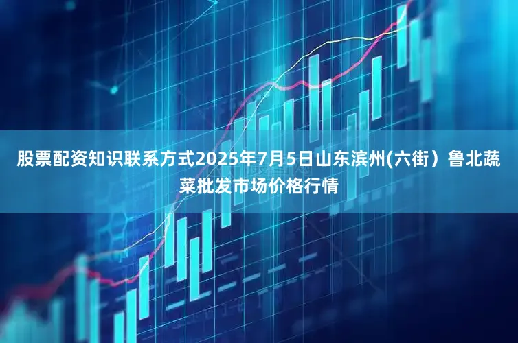 股票配资知识联系方式2025年7月5日山东滨州(六街）鲁北蔬菜批发市场价格行情