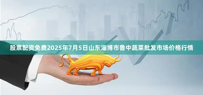 股票配资免费2025年7月5日山东淄博市鲁中蔬菜批发市场价格行情
