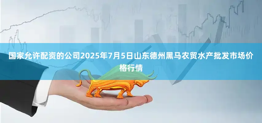 国家允许配资的公司2025年7月5日山东德州黑马农贸水产批发市场价格行情