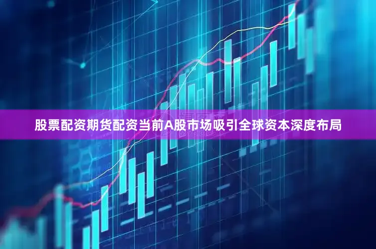 股票配资期货配资当前A股市场吸引全球资本深度布局