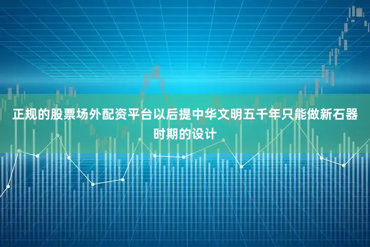 正规的股票场外配资平台以后提中华文明五千年只能做新石器时期的设计