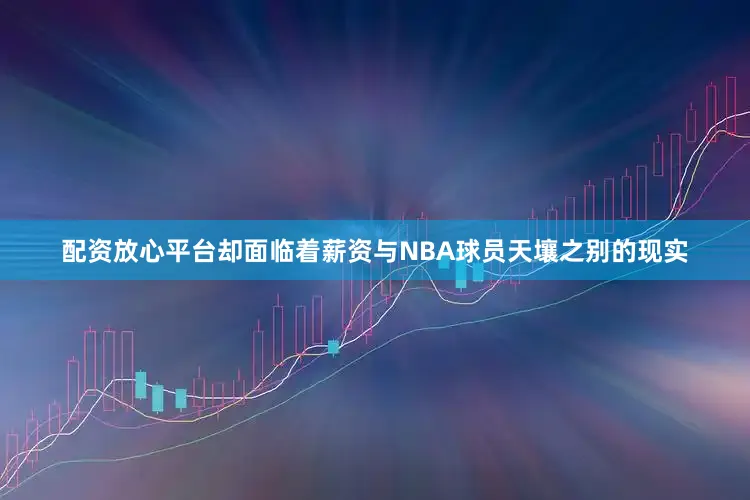 配资放心平台却面临着薪资与NBA球员天壤之别的现实