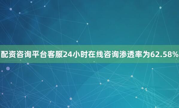 配资咨询平台客服24小时在线咨询渗透率为62.58%