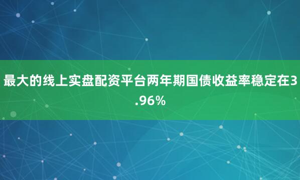 最大的线上实盘配资平台　　两年期国债收益率稳定在3.96%