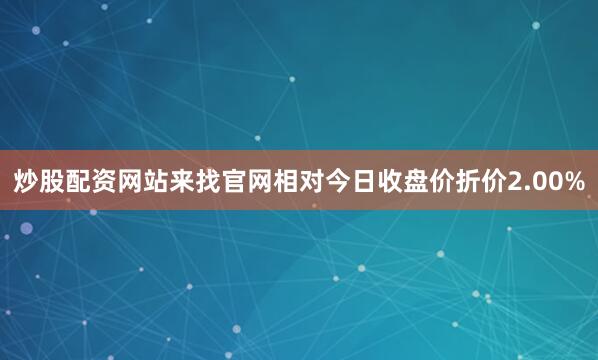 炒股配资网站来找官网相对今日收盘价折价2.00%