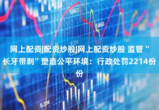 网上配资|配资炒股|网上配资炒股 监管“长牙带刺”塑造公平环境：行政处罚2214份
