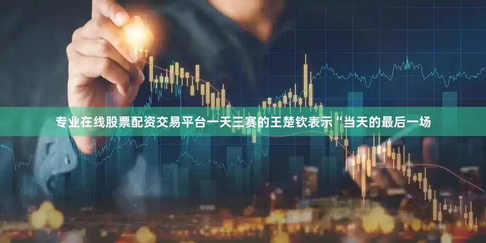 专业在线股票配资交易平台一天三赛的王楚钦表示“当天的最后一场