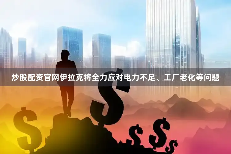 炒股配资官网伊拉克将全力应对电力不足、工厂老化等问题